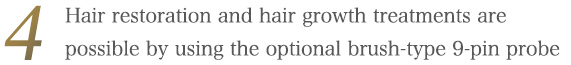 Optional product: It is possible to carry out hair restoration and hair growth treatments with this machine by using the brush-type 9-pin probe.