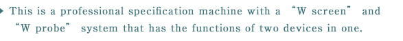 This is a professional specification machine with a “W screen” and “W probe” system that has the functions of two devices in one.