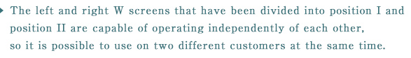 The left and right W screens that have been divided into position I and position II are capable of operating independently of each other, so it is possible to use on two different customers at the same time.