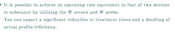 It is possible to achieve an operating rate equivalent to that of two devices in substance by utilizing the W screen and W probe. You can expect a significant reduction in treatment times and a doubling of actual profits/efficiency