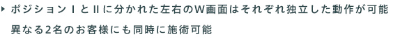 ポジションⅠ・ポジションⅡに分かれた左右のW画面は、それぞれ独立した動作が可能なので、異なる2名のお客様にも同時に施術可能