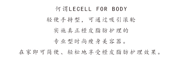 何谓LECELL FOR BODY 轻便手持型，可通过吸引滚轮 实施真正橙皮脂肪护理的 专业型时尚瘦身美容器。在家即可简便、轻松地享受橙皮脂肪护理效果。