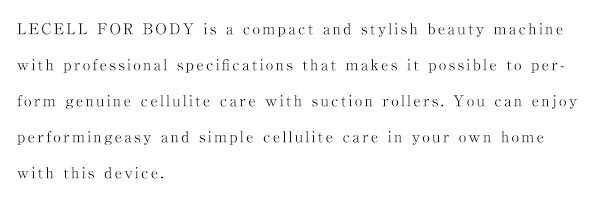 LECELL FOR BODY is a compact and stylish beauty machine with professional specifications that makes it possible to perform genuine cellulite care with suction rollers. You can enjoy performingeasy and simple cellulite care in your own home with this device.