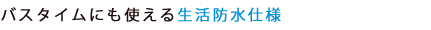 バスタイムにも使える生活防水仕様